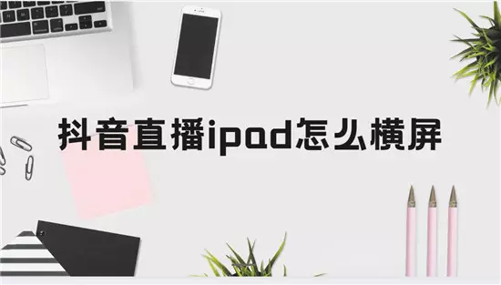抖音直播ipad怎么横屏 四个步骤一次性搞定-自媒星球