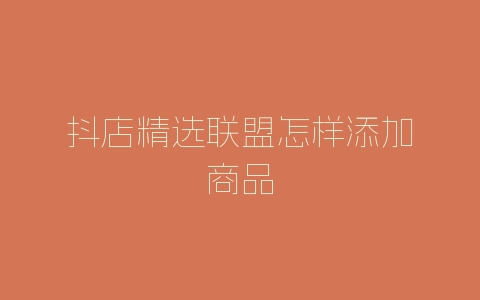抖店精选联盟怎样添加商品-自媒星球