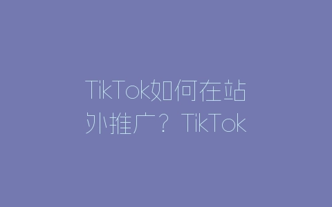 TikTok如何在站外推广?TikTok运营至关重要的因素