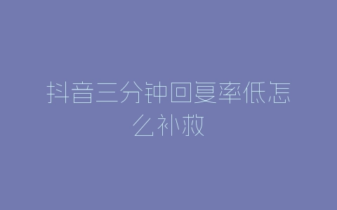 抖音三分钟回复率低怎么补救-自媒星球