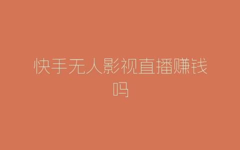 快手无人影视直播赚钱吗-自媒星球