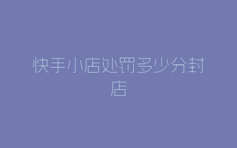 快手小店处罚多少分封店-自媒星球
