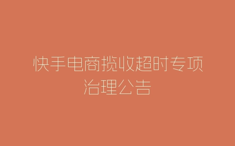 快手电商揽收超时专项治理公告-自媒星球