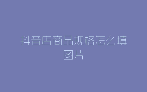 抖音店商品规格怎么填图片-自媒星球