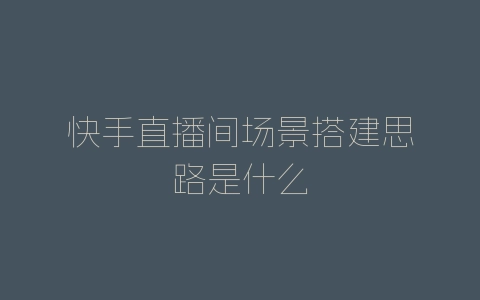 快手直播间场景搭建思路是什么-自媒星球