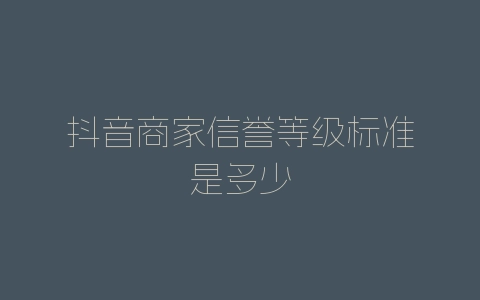抖音商家信誉等级标准是多少-自媒星球