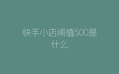 快手小店阈值500是什么-自媒星球