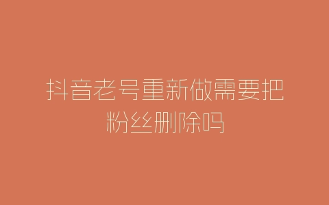 抖音老号重新做需要把粉丝删除吗-自媒星球