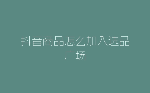 抖音商品怎么加入选品广场-自媒星球
