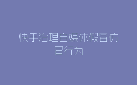快手治理自媒体假冒仿冒行为-自媒星球