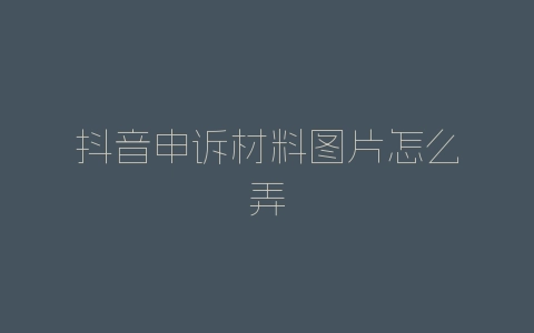 抖音申诉材料图片怎么弄-自媒星球