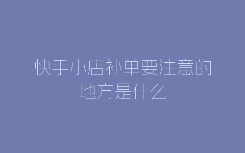 快手小店补单要注意的地方是什么-自媒星球