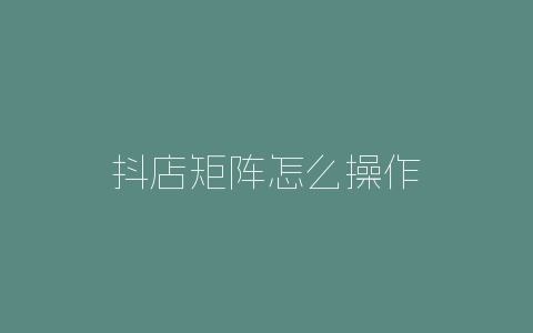 抖店矩阵怎么操作-自媒星球