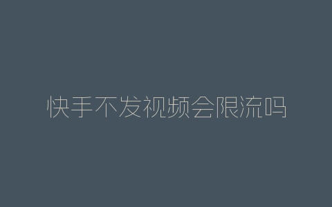 快手不发视频会限流吗-自媒星球
