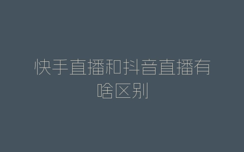 快手直播和抖音直播有啥区别-自媒星球