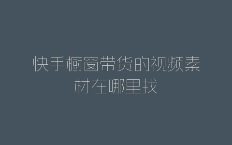快手橱窗带货的视频素材在哪里找-自媒星球