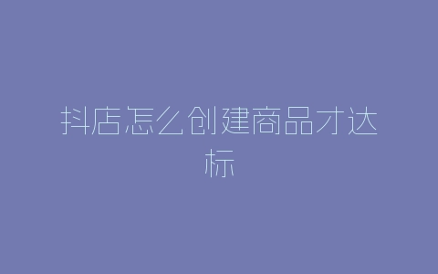 抖店怎么创建商品才达标-自媒星球