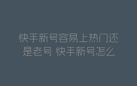 快手新号容易上热门还是老号 快手新号怎么养号-自媒星球