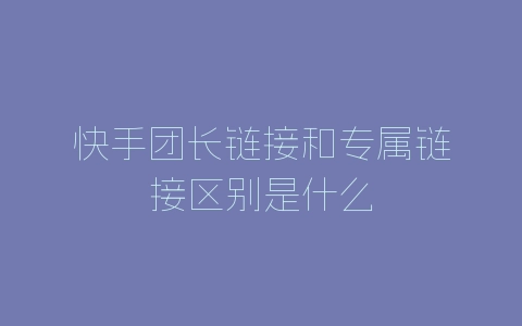 快手团长链接和专属链接区别是什么-自媒星球