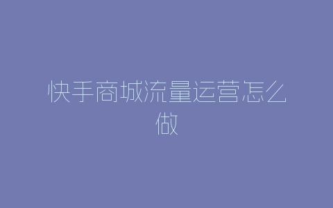 快手商城流量运营怎么做-自媒星球