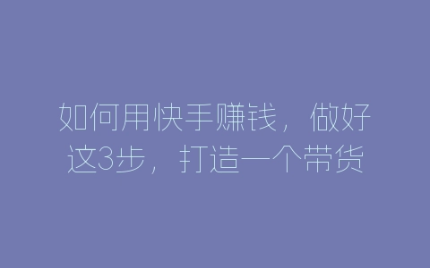 如何用快手赚钱，做好这3步，打造一个带货账号-自媒星球