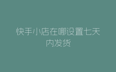 快手小店在哪设置七天内发货-自媒星球