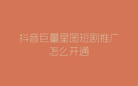 抖音巨量星图短剧推广怎么开通-自媒星球
