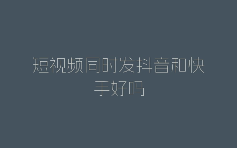 短视频同时发抖音和快手好吗-自媒星球