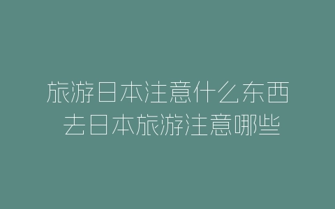 旅游日本注意什么东西 去日本旅游注意哪些东西-自媒星球