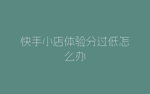 快手小店体验分过低怎么办-自媒星球