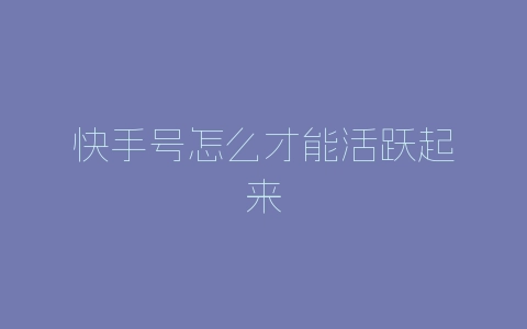 快手号怎么才能活跃起来-自媒星球