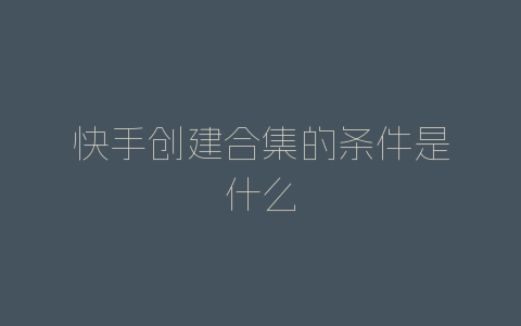 快手创建合集的条件是什么-自媒星球