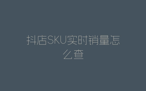 抖店SKU实时销量怎么查-自媒星球
