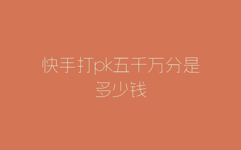 快手打pk五千万分是多少钱-自媒星球