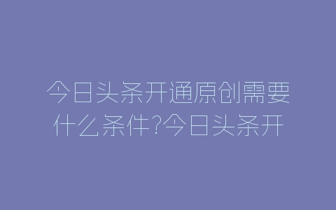 今日头条开通原创需要什么条件?今日头条开通原创要求介绍-自媒星球
