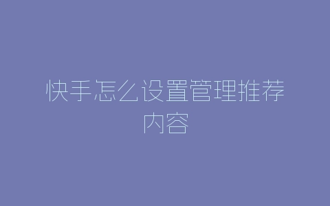 快手怎么设置管理推荐内容-自媒星球