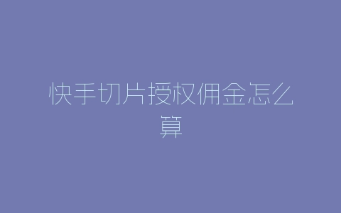 快手切片授权佣金怎么算-自媒星球
