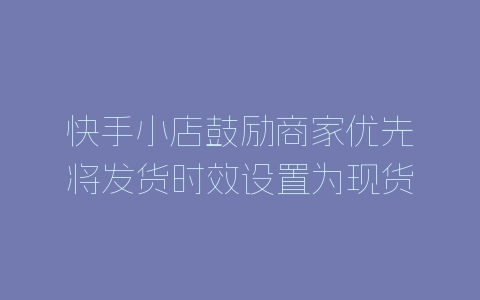 快手小店鼓励商家优先将发货时效设置为现货公告-自媒星球