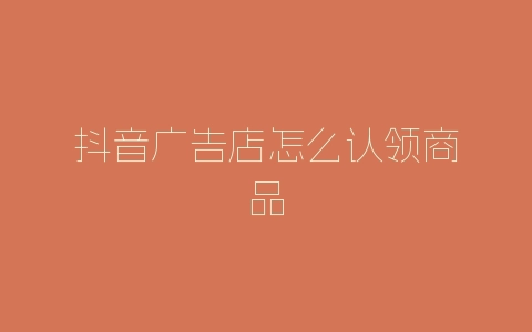 抖音广告店怎么认领商品-自媒星球