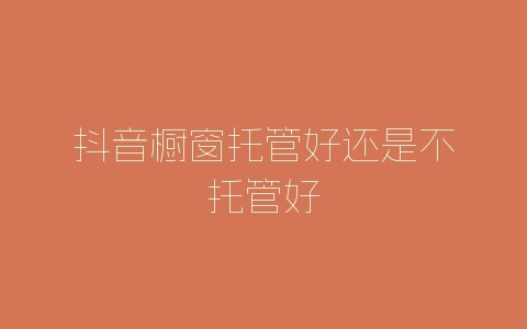 抖音橱窗托管好还是不托管好-自媒星球