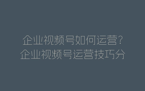 企业视频号如何运营?企业视频号运营技巧分享