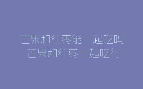 芒果和红枣能一起吃吗 芒果和红枣一起吃行吗