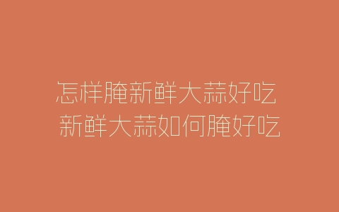 怎样腌新鲜大蒜好吃 新鲜大蒜如何腌好吃-自媒星球