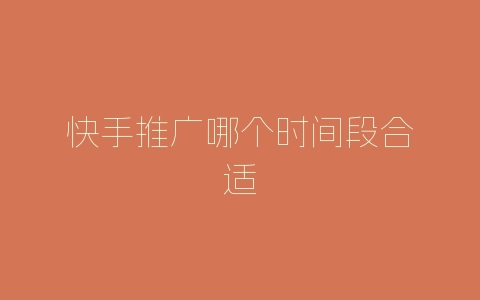快手推广哪个时间段合适-自媒星球