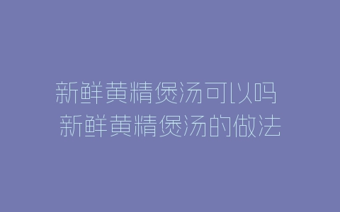 新鲜黄精煲汤可以吗 新鲜黄精煲汤的做法