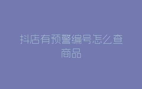 抖店有预警编号怎么查商品-自媒星球