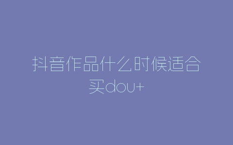 抖音作品什么时候适合买dou+-自媒星球