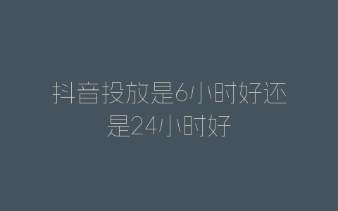 抖音投放是6小时好还是24小时好-自媒星球