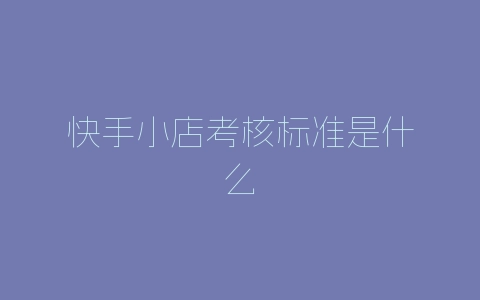 快手小店考核标准是什么-自媒星球