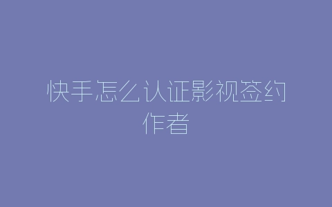 快手怎么认证影视签约作者-自媒星球